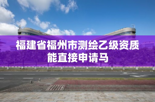 福建省福州市測繪乙級資質能直接申請馬