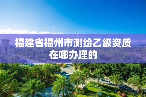 福建省福州市測繪乙級資質(zhì)在哪辦理的