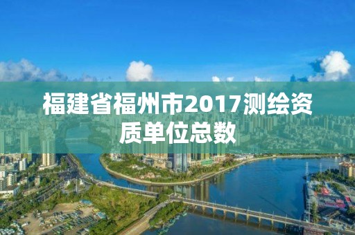 福建省福州市2017測繪資質單位總數