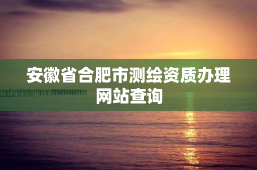 安徽省合肥市測繪資質辦理網站查詢