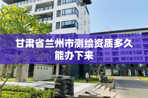 甘肅省蘭州市測繪資質(zhì)多久能辦下來