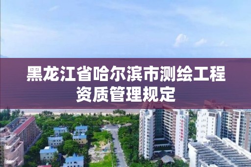 黑龍江省哈爾濱市測(cè)繪工程資質(zhì)管理規(guī)定