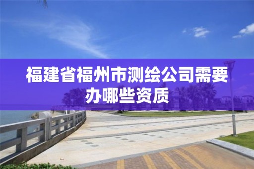 福建省福州市測繪公司需要辦哪些資質(zhì)