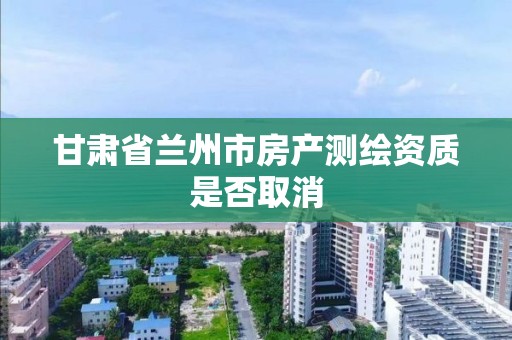 甘肅省蘭州市房產測繪資質是否取消