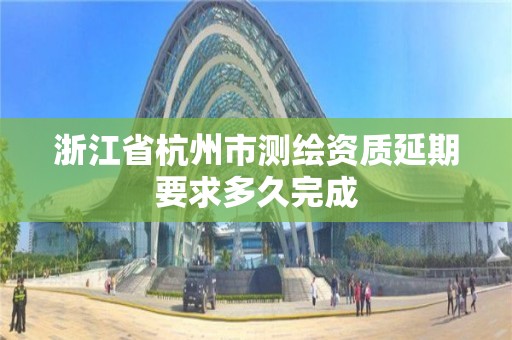 浙江省杭州市測(cè)繪資質(zhì)延期要求多久完成