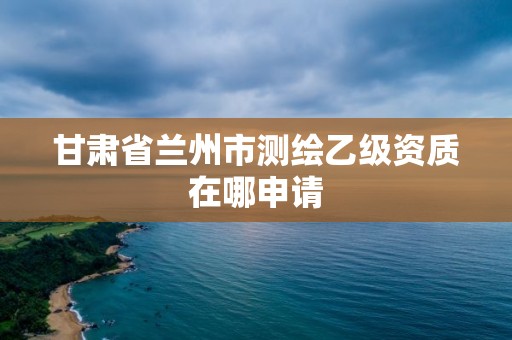 甘肅省蘭州市測繪乙級資質在哪申請