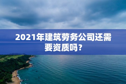 2021年建筑勞務公司還需要資質嗎？