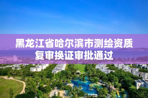 黑龍江省哈爾濱市測繪資質復審換證審批通過