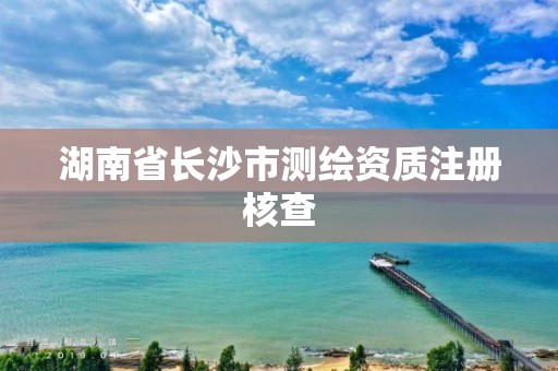 湖南省長沙市測繪資質(zhì)注冊核查