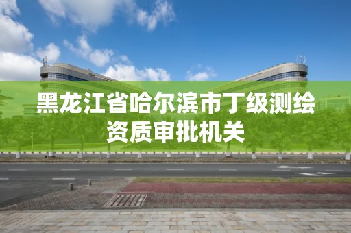 黑龍江省哈爾濱市丁級測繪資質審批機關