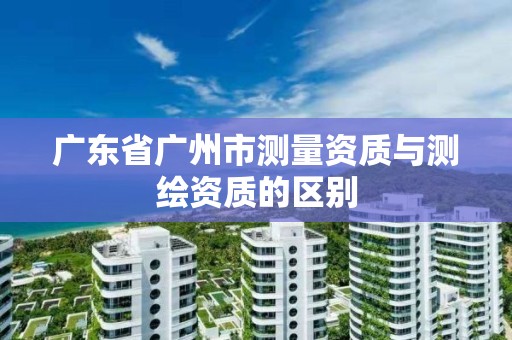 廣東省廣州市測量資質(zhì)與測繪資質(zhì)的區(qū)別