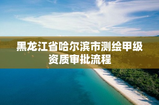 黑龍江省哈爾濱市測繪甲級資質審批流程