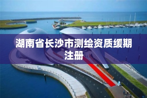 湖南省長沙市測繪資質緩期注冊