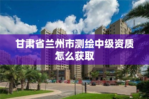 甘肅省蘭州市測繪中級資質怎么獲取