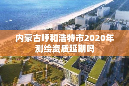 內蒙古呼和浩特市2020年測繪資質延期嗎