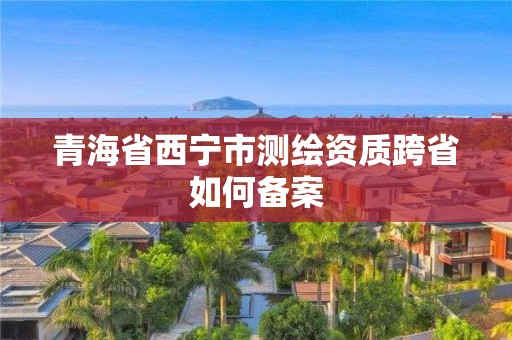 青海省西寧市測繪資質跨省如何備案