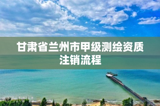 甘肅省蘭州市甲級測繪資質注銷流程