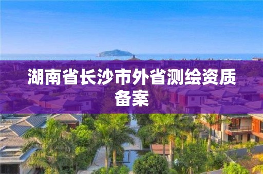 湖南省長沙市外省測繪資質(zhì)備案