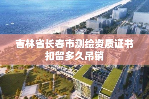 吉林省長春市測繪資質證書扣留多久吊銷