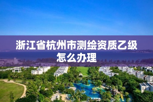 浙江省杭州市測繪資質乙級怎么辦理