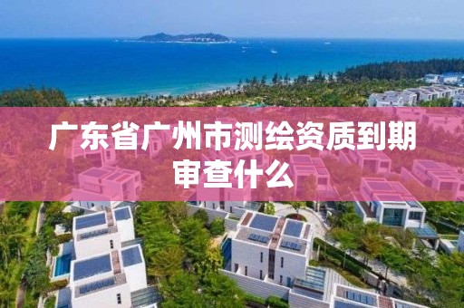 廣東省廣州市測繪資質到期審查什么