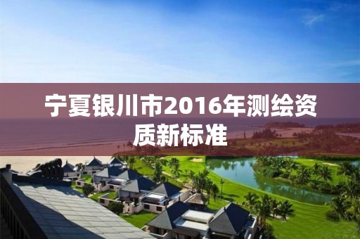 寧夏銀川市2016年測(cè)繪資質(zhì)新標(biāo)準(zhǔn)