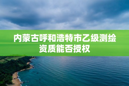 內蒙古呼和浩特市乙級測繪資質能否授權