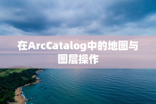 在ArcCatalog中的地圖與圖層操作