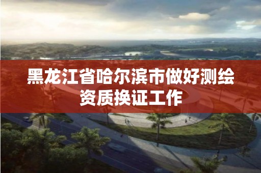 黑龍江省哈爾濱市做好測繪資質換證工作