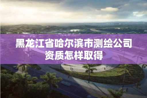 黑龍江省哈爾濱市測繪公司資質怎樣取得