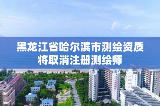 黑龍江省哈爾濱市測繪資質(zhì)將取消注冊測繪師