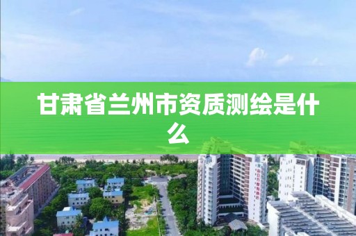 甘肅省蘭州市資質測繪是什么