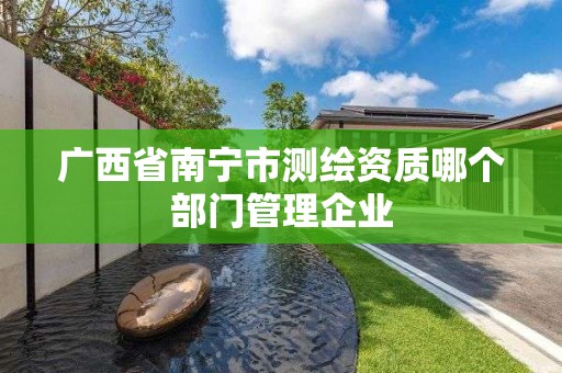 廣西省南寧市測繪資質哪個部門管理企業