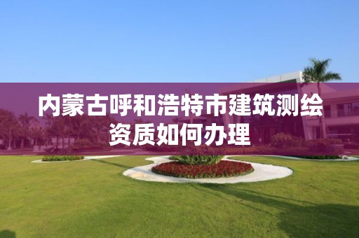 內蒙古呼和浩特市建筑測繪資質如何辦理