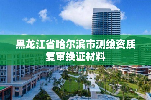 黑龍江省哈爾濱市測繪資質(zhì)復(fù)審換證材料