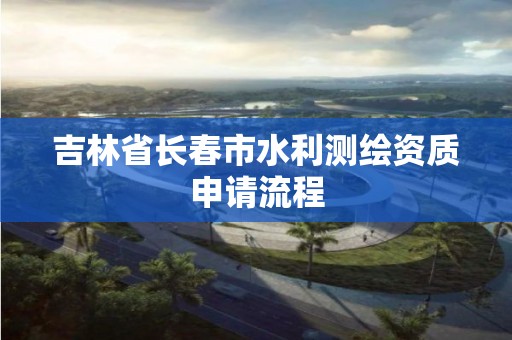 吉林省長春市水利測繪資質申請流程