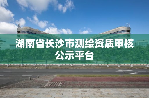 湖南省長沙市測繪資質審核公示平臺