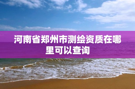 河南省鄭州市測繪資質在哪里可以查詢