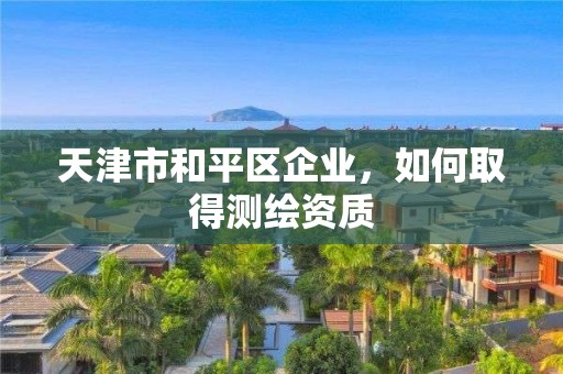 天津市和平區(qū)企業(yè)，如何取得測(cè)繪資質(zhì)