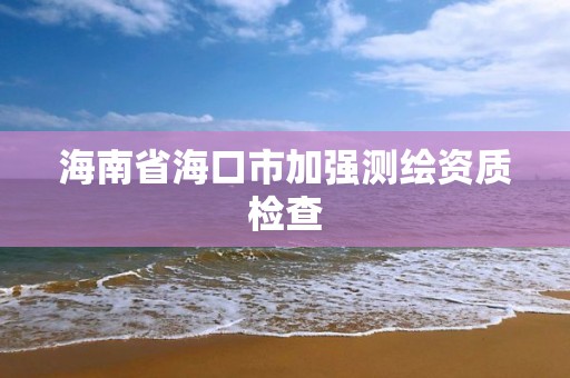 海南省海口市加強測繪資質(zhì)檢查