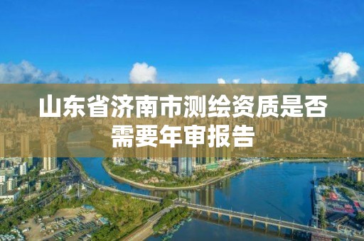 山東省濟南市測繪資質是否需要年審報告