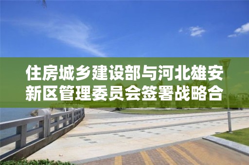 住房城鄉建設部與河北雄安新區管理委員會簽署戰略合作協議