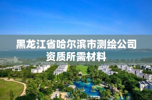 黑龍江省哈爾濱市測繪公司資質所需材料