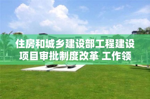 住房和城鄉建設部工程建設項目審批制度改革 工作領導小組辦公室有關負責人答記者問