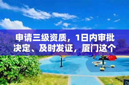 申請三級資質(zhì)，1日內(nèi)審批決定、及時發(fā)證，廈門這個政策應當推廣！