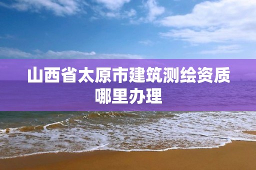 山西省太原市建筑測繪資質哪里辦理