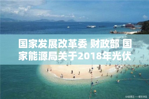 國家發展改革委 財政部 國家能源局關于2018年光伏發電有關事項的通知