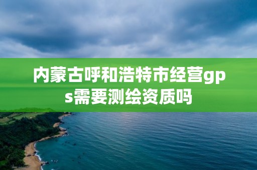 內蒙古呼和浩特市經營gps需要測繪資質嗎