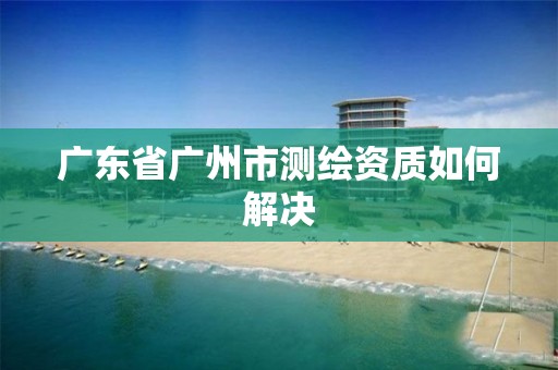 廣東省廣州市測繪資質如何解決