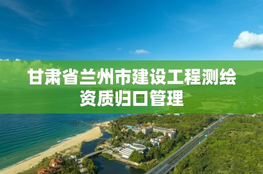 甘肅省蘭州市建設工程測繪資質歸口管理